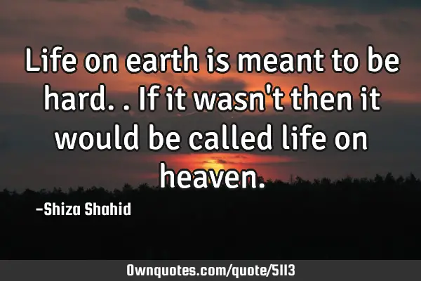 Life on earth is meant to be hard.. If it wasn