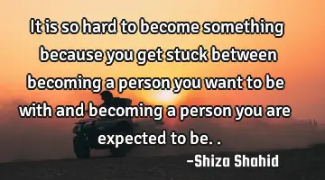 It is so hard to become something because you get stuck between becoming a person you want to be
