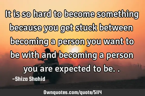 It is so hard to become something because you get stuck between becoming a person you want to be
