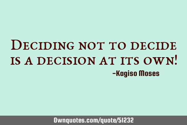 Deciding not to decide is a decision at its own!
