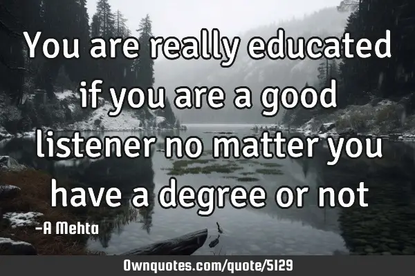You are really educated if you are a good listener no matter you have a degree or
