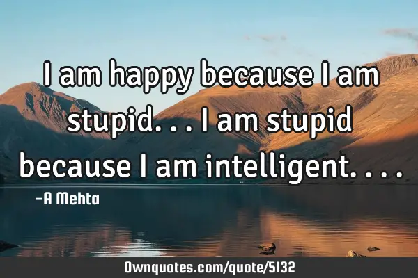 I am happy because I am stupid...I am stupid because I am