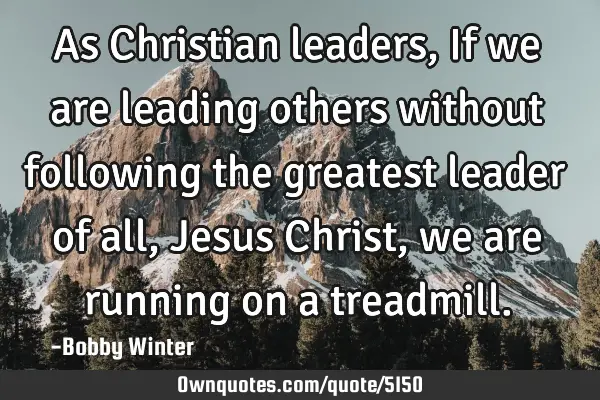 As Christian leaders, If we are leading others without following the greatest leader of all, Jesus C