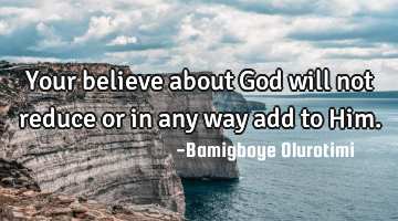 Your believe about God will not reduce or in any way add to Him.