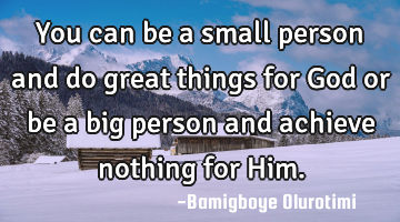 You can be a small person and do great things for God or be a big person and achieve nothing for H