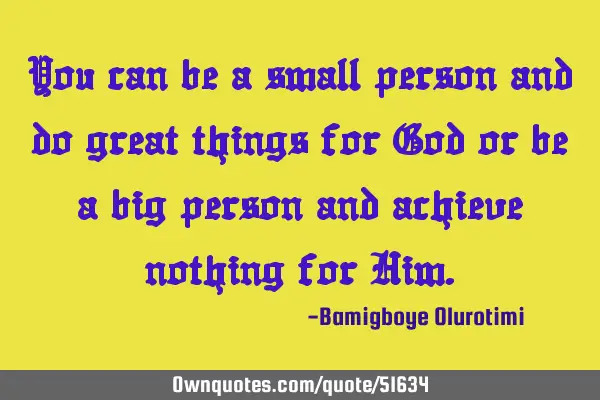 You can be a small person and do great things for God or be a big person and achieve nothing for H