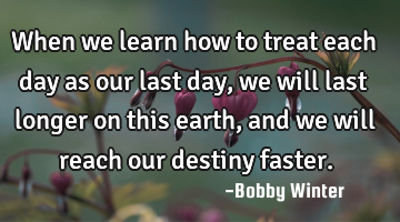 When we learn how to treat each day as our last day, we will last longer on this earth, and we will