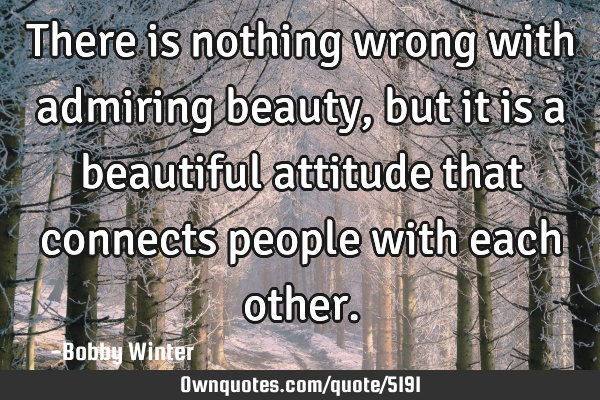 There is nothing wrong with admiring beauty, but it is a beautiful attitude that connects people