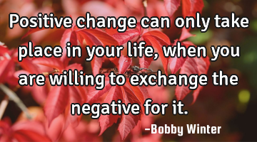 Positive change can only take place in your life, when you are willing to exchange the negative for