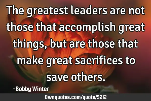 The greatest leaders are not those that accomplish great things, but are those that make great