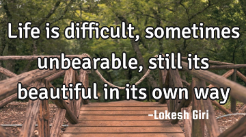 Life is difficult, sometimes unbearable, still its beautiful in its own way