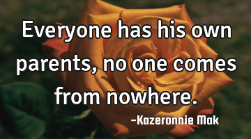 Everyone has his own parents, no one comes from nowhere.