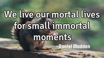 We live our mortal lives for small immortal