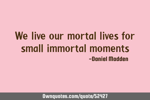 We live our mortal lives for small immortal