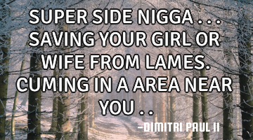 SUPER SIDE NIGGA ... SAVING YOUR GIRL OR WIFE FROM LAMES. CUMING IN A AREA NEAR YOU ..