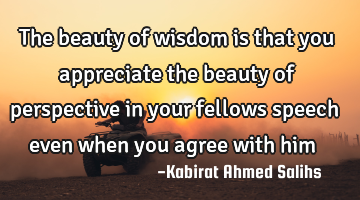 The beauty of wisdom is that you appreciate the beauty of perspective in your fellows speech even