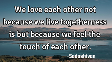 We love each other not because we live togetherness is but because we feel the touch of each other.