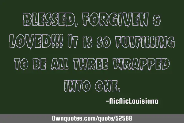 BLESSED,FORGIVEN & LOVED!!! It is so fulfilling to be all three wrapped into
