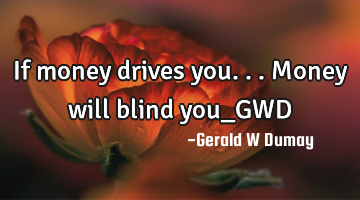 If money drives you...Money will blind you_GWD