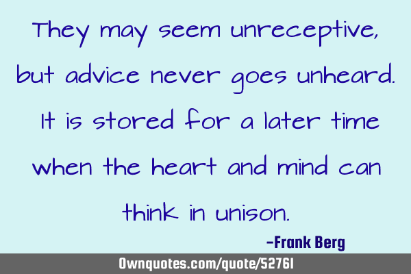 They may seem unreceptive, but advice never goes unheard. It is stored for a later time when the