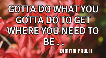 GOTTA DO WHAT YOU GOTTA DO TO GET WHERE YOU NEED TO BE ..