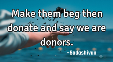 Make them beg then donate and say we are donors.