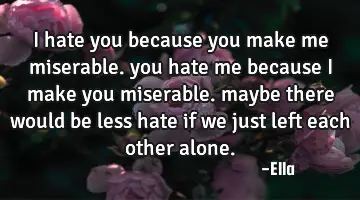 i hate you because you make me miserable. you hate me because i make you miserable. maybe there