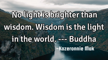 No light is brighter than wisdom. Wisdom is the light in the world. --- Buddha