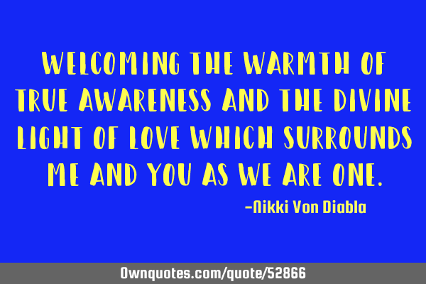 Welcoming the warmth of true awareness and the divine light of love which surrounds me and you as