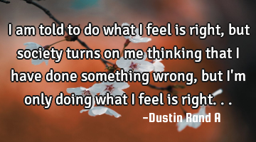I am told to do what I feel is right, but society turns on me thinking that I have done something