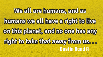 We all are humans, and as humans we all have a right to live on this planet, and no one has any