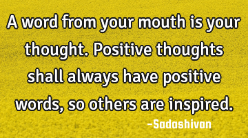 A word from your mouth is your thought. Positive thoughts shall always have positive words, so