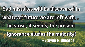 Sad mistakes will be discovered in whatever future we are left with.. because, it seems, the