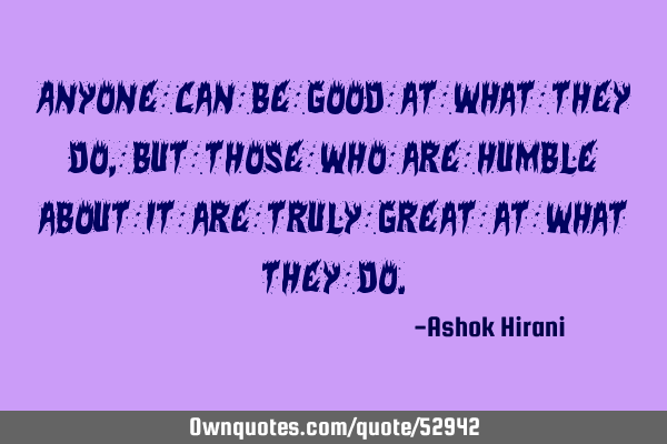 Anyone can be good at what they do, but those who are humble about it are truly great at what they