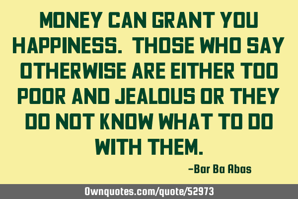 Money can grant you happiness. Those who say otherwise are either too poor and jealous or they do