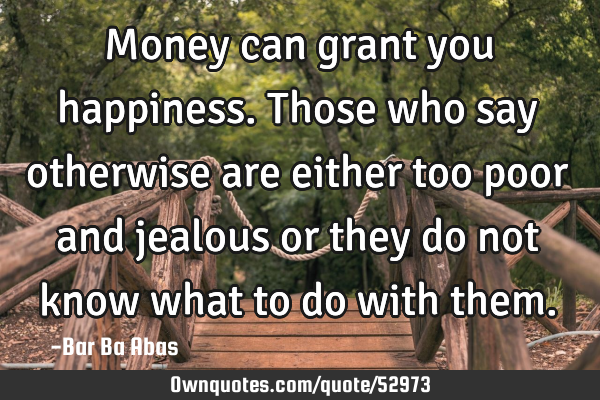 Money can grant you happiness. Those who say otherwise are either too poor and jealous or they do