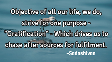 Objective of all our life, we do, strive for one purpose - "Gratification" - Which drives us to
