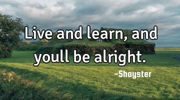 Live and learn, and youll be alright.