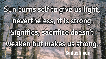 Sun burns self to give us light, nevertheless, it is strong. Signifies, sacrifice doesn