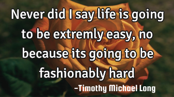 Never did i say life is going to be extremly easy, no because its going to be fashionably hard