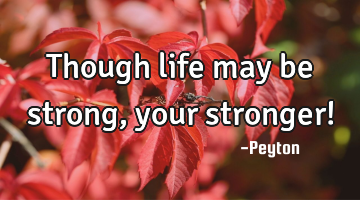 Though life may be strong, your stronger!