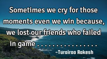 Sometimes we cry for those moments even we win because,we lost our friends who failed in game