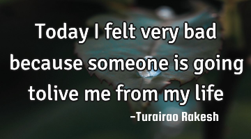 Today i felt very bad because someone is going tolive me from my life