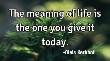 The meaning of life is the one you give it today.