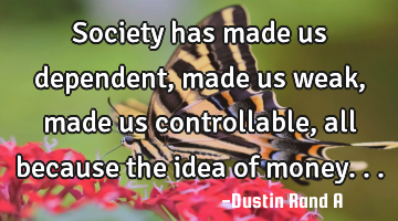 Society has made us dependent, made us weak, made us controllable, all because the idea of money...