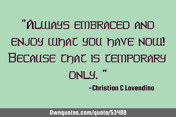 "Always embraced and enjoy what you have now! Because that is temporary only."
