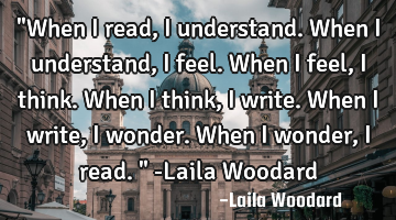 "When I read, I understand. When I understand, I feel. When I feel, I think. When I think, I write.