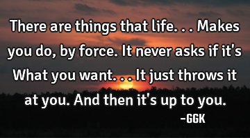 There are things that life... Makes you do, by force. It never asks if it