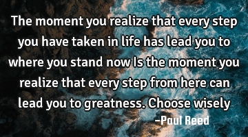 The moment you realize that every step you have taken in life has lead you to where you stand now I