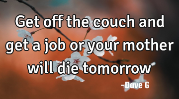 Get off the couch and get a job or your mother will die tomorrow